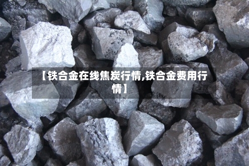【铁合金在线焦炭行情,铁合金费用行情】