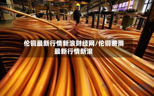 伦铜最新行情新浪财经网/伦铜费用最新行情新浪-第2张图片